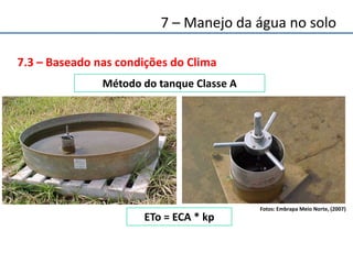 7.3 – Baseado nas condições do Clima
ETo = ECA * kp
Método do tanque Classe A
Fotos: Embrapa Meio Norte, (2007)
7 – Manejo da água no solo
 