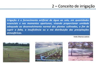 2 – Conceito de irrigação
Irrigação é o fornecimento artificial de água ao solo, em quantidades
essenciais e nos momentos oportunos, visando proporcionar umidade
adequada ao desenvolvimento normal das plantas cultivadas, a fim de
suprir a falta, a insuficiência ou a má distribuição das precipitações
atmosféricas.
Fonte: Diversos autores
 