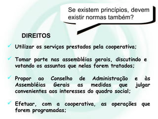  Utilizar os serviços prestados pela cooperativa;
 Tomar parte nas assembléias gerais, discutindo e
votando os assuntos que nelas forem tratados;
 Propor ao Conselho de Administração e às
Assembléias Gerais as medidas que julgar
convenientes aos interesses do quadro social;
 Efetuar, com a cooperativa, as operações que
forem programadas;
Se existem princípios, devem
existir normas também?
DIREITOS
 