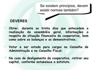  Obter, durante os trinta dias que antecedem a
realização da assembléia geral, informações a
respeito da situação financeira da cooperativa, bem
como sobre os balanços e os demonstrativos;
 Votar e ser votado para cargos no Conselho de
Administração e no Conselho Fiscal;
 No caso de desligamento da cooperativa, retirar seu
capital, conforme estabelece o estatuto.
DEVERES
Se existem princípios, devem
existir normas também?
 