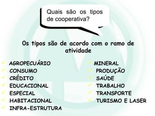 Quais são os tipos
de cooperativa?
0s tipos são de acordo com o ramo de
atividade
 AGROPECUÁRIO
 CONSUMO
 CRÉDITO
 EDUCACIONAL
 ESPECIAL
 HABITACIONAL
 INFRA-ESTRUTURA
 MINERAL
 PRODUÇÃO
 SAÚDE
 TRABALHO
 TRANSPORTE
 TURISMO E LASER
 