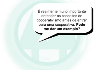 É realmente muito importante
entender os conceitos do
cooperativismo antes de entrar
para uma cooperativa. Pode
me dar um exemplo?
 
