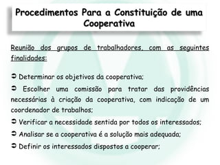 Reunião dos grupos de trabalhadores, com as seguintes
finalidades:
 Determinar os objetivos da cooperativa;
 Escolher uma comissão para tratar das providências
necessárias à criação da cooperativa, com indicação de um
coordenador de trabalhos;
 Verificar a necessidade sentida por todos os interessados;
 Analisar se a cooperativa é a solução mais adequada;
 Definir os interessados dispostos a cooperar;
Procedimentos Para a Constituição de umaProcedimentos Para a Constituição de uma
CooperativaCooperativa
 