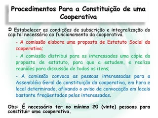 Procedimentos Para a Constituição de umaProcedimentos Para a Constituição de uma
CooperativaCooperativa
 Estabelecer as condições de subscrição e integralização do
capital necessário ao funcionamento da cooperativa.
- A comissão elabora uma proposta de Estatuto Social da
cooperativa;
- A comissão distribui para os interessados uma cópia da
proposta de estatuto, para que a estudem, e realiza
reuniões para discussão de todos os itens;
- A comissão convoca as pessoas interessadas para a
Assembléia Geral de constituição da cooperativa, em hora e
local determinado, afixando o aviso de convocação em locais
bastante freqüentados pelos interessados.
Obs: É necessário ter no mínimo 20 (vinte) pessoas para
constituir uma cooperativa.
 
