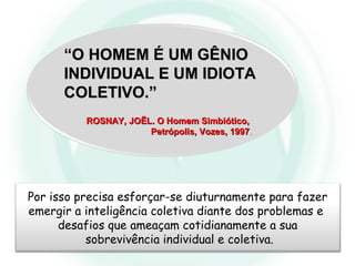““O HOMEM É UM GÊNIOO HOMEM É UM GÊNIO
INDIVIDUAL E UM IDIOTAINDIVIDUAL E UM IDIOTA
COLETIVO.”COLETIVO.”
ROSNAY, JOËL. O Homem Simbiótico,ROSNAY, JOËL. O Homem Simbiótico,
Petrópolis, Vozes, 1997Petrópolis, Vozes, 1997..
Por isso precisa esforçar-se diuturnamente para fazer
emergir a inteligência coletiva diante dos problemas e
desafios que ameaçam cotidianamente a sua
sobrevivência individual e coletiva.
 