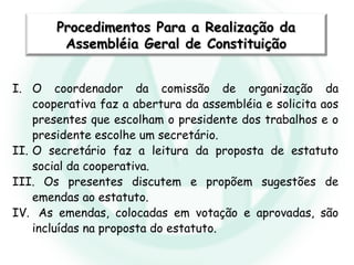 I. O coordenador da comissão de organização da
cooperativa faz a abertura da assembléia e solicita aos
presentes que escolham o presidente dos trabalhos e o
presidente escolhe um secretário.
II. O secretário faz a leitura da proposta de estatuto
social da cooperativa.
III. Os presentes discutem e propõem sugestões de
emendas ao estatuto.
IV. As emendas, colocadas em votação e aprovadas, são
incluídas na proposta do estatuto.
Procedimentos Para a Realização daProcedimentos Para a Realização da
Assembléia Geral de ConstituiçãoAssembléia Geral de Constituição
 