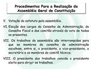 V. Votação do estatuto pela assembléia.
VI. Eleição dos cargos do Conselho de Administração, do
Conselho Fiscal e dos comitês através do voto de todos
os presentes.
VII. Os trabalhos da assembléia são interrompidos para
que os membros do conselho de administração
escolham, entre si, o presidente, o vice-presidente, o
secretário e os membros do comitê técnico.
VIII. O presidente dos trabalhos convida o presidente
eleito para dirigir os trabalhos.
Procedimentos Para a Realização daProcedimentos Para a Realização da
Assembléia Geral de ConstituiçãoAssembléia Geral de Constituição
 