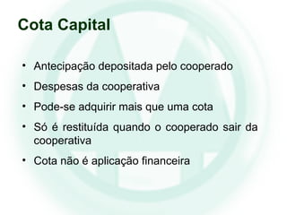 • Antecipação depositada pelo cooperado
• Despesas da cooperativa
• Pode-se adquirir mais que uma cota
• Só é restituída quando o cooperado sair da
cooperativa
• Cota não é aplicação financeira
Cota Capital
 