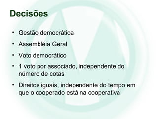 • Gestão democrática
• Assembléia Geral
• Voto democrático
• 1 voto por associado, independente do
número de cotas
• Direitos iguais, independente do tempo em
que o cooperado está na cooperativa
Decisões
 