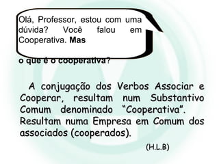 Olá, Professor, estou com uma
dúvida? Você falou em
Cooperativa. Mas
o que é o cooperativa?
A conjugação dos Verbos Associar eA conjugação dos Verbos Associar e
Cooperar, resultam num SubstantivoCooperar, resultam num Substantivo
Comum denominado “Cooperativa”.Comum denominado “Cooperativa”.
Resultam numa Empresa em Comum dosResultam numa Empresa em Comum dos
associados (cooperados).associados (cooperados).
(H.L.B)(H.L.B)
 