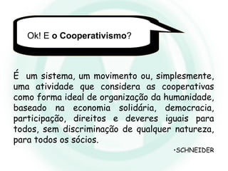 Ok! E o Cooperativismo?
É um sistema, um movimento ou, simplesmente,
uma atividade que considera as cooperativas
como forma ideal de organização da humanidade,
baseado na economia solidária, democracia,
participação, direitos e deveres iguais para
todos, sem discriminação de qualquer natureza,
para todos os sócios.
•SCHNEIDER
 
