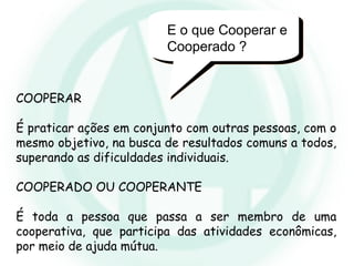 E o que Cooperar e
Cooperado ?
COOPERAR
É praticar ações em conjunto com outras pessoas, com o
mesmo objetivo, na busca de resultados comuns a todos,
superando as dificuldades individuais.
COOPERADO OU COOPERANTE
É toda a pessoa que passa a ser membro de uma
cooperativa, que participa das atividades econômicas,
por meio de ajuda mútua.
 