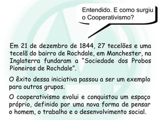 Entendido. E como surgiu
o Cooperativismo?
Em 21 de dezembro de 1844, 27 tecelões e uma
tecelã do bairro de Rochdale, em Manchester, na
Inglaterra fundaram a “Sociedade dos Probos
Pioneiros de Rochdale”.
O êxito dessa iniciativa passou a ser um exemplo
para outros grupos.
O cooperativismo evolui e conquistou um espaço
próprio, definido por uma nova forma de pensar
o homem, o trabalho e o desenvolvimento social.
 