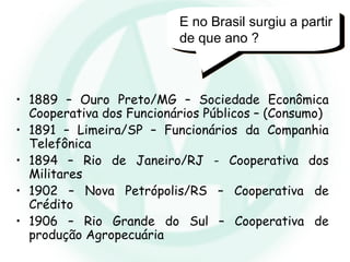 E no Brasil surgiu a partir
de que ano ?
• 1889 – Ouro Preto/MG – Sociedade Econômica
Cooperativa dos Funcionários Públicos – (Consumo)
• 1891 – Limeira/SP – Funcionários da Companhia
Telefônica
• 1894 – Rio de Janeiro/RJ - Cooperativa dos
Militares
• 1902 – Nova Petrópolis/RS – Cooperativa de
Crédito
• 1906 – Rio Grande do Sul – Cooperativa de
produção Agropecuária
 