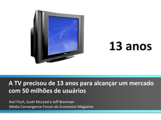 Karl Fisch, Scott McLeod e Jeff Brenman  Media Convergence Forum do Economist Magazine A TV precisou de 13 anos para alcançar um mercado com 50 milhões de usuários 13 anos 