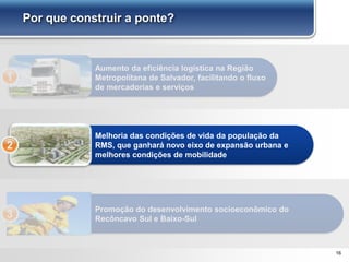 16
Por que construir a ponte?
Aumento da eficiência logística na Região
Metropolitana de Salvador, facilitando o fluxo
de mercadorias e serviços
1
Melhoria das condições de vida da população da
RMS, que ganhará novo eixo de expansão urbana e
melhores condições de mobilidade
2
Promoção do desenvolvimento socioeconômico do
Recôncavo Sul e Baixo-Sul3
 