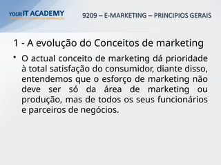 1 - A evolução do Conceitos de marketing
• O actual conceito de marketing dá prioridade
à total satisfação do consumidor, diante disso,
entendemos que o esforço de marketing não
deve ser só da área de marketing ou
produção, mas de todos os seus funcionários
e parceiros de negócios.
 