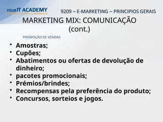 PROMOÇÃO DE VENDAS
• Amostras;
• Cupões;
• Abatimentos ou ofertas de devolução de
dinheiro;
• pacotes promocionais;
• Prémios/brindes;
• Recompensas pela preferência do produto;
• Concursos, sorteios e jogos.
MARKETING MIX: COMUNICAÇÃO
(cont.)
 