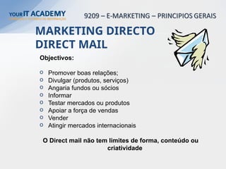 Objectivos:
o Promover boas relações;
o Divulgar (produtos, serviços)
o Angaria fundos ou sócios
o Informar
o Testar mercados ou produtos
o Apoiar a força de vendas
o Vender
o Atingir mercados internacionais
O Direct mail não tem limites de forma, conteúdo ou
criatividade
MARKETING DIRECTO
DIRECT MAIL
 