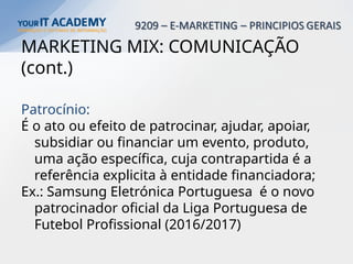MARKETING MIX: COMUNICAÇÃO
(cont.)
Patrocínio:
É o ato ou efeito de patrocinar, ajudar, apoiar,
subsidiar ou financiar um evento, produto,
uma ação específica, cuja contrapartida é a
referência explicita à entidade financiadora;
Ex.: Samsung Eletrónica Portuguesa é o novo
patrocinador oficial da Liga Portuguesa de
Futebol Profissional (2016/2017)
 
