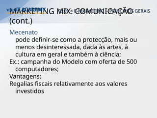 MARKETING MIX: COMUNICAÇÃO
(cont.)
Mecenato
pode definir-se como a protecção, mais ou
menos desinteressada, dada às artes, à
cultura em geral e também à ciência;
Ex.: campanha do Modelo com oferta de 500
computadores;
Vantagens:
Regalias fiscais relativamente aos valores
investidos
 