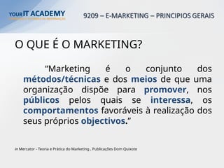 O QUE É O MARKETING?
“Marketing é o conjunto dos
métodos/técnicas e dos meios de que uma
organização dispõe para promover, nos
públicos pelos quais se interessa, os
comportamentos favoráveis à realização dos
seus próprios objectivos.”
in Mercator - Teoria e Prática do Marketing , Publicações Dom Quixote
 