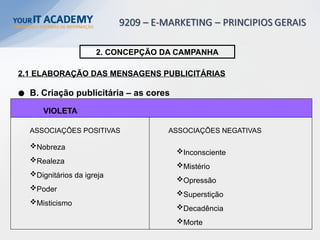VIOLETA
Nobreza
Realeza
Dignitários da igreja
Poder
Misticismo
2. CONCEPÇÃO DA CAMPANHA
2.1 ELABORAÇÃO DAS MENSAGENS PUBLICITÁRIAS
B. Criação publicitária – as cores
Inconsciente
Mistério
Opressão
Superstição
Decadência
Morte
ASSOCIAÇÕES POSITIVAS ASSOCIAÇÕES NEGATIVAS
 