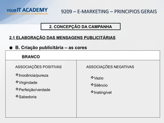 BRANCO
Inocência/pureza
Virgindade
Perfeição/verdade
Sabedoria
2. CONCEPÇÃO DA CAMPANHA
2.1 ELABORAÇÃO DAS MENSAGENS PUBLICITÁRIAS
B. Criação publicitária – as cores
Vazio
Silêncio
Inatingível
ASSOCIAÇÕES POSITIVAS ASSOCIAÇÕES NEGATIVAS
 