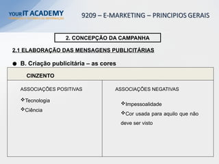 CINZENTO
Tecnologia
Ciência
2. CONCEPÇÃO DA CAMPANHA
2.1 ELABORAÇÃO DAS MENSAGENS PUBLICITÁRIAS
B. Criação publicitária – as cores
Impessoalidade
Cor usada para aquilo que não
deve ser visto
ASSOCIAÇÕES POSITIVAS ASSOCIAÇÕES NEGATIVAS
 