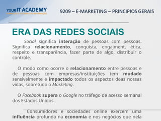 Social significa interação de pessoas com pessoas.
Significa relacionamento, conquista, engajment, ética,
respeito e transparência, fazer parte de algo, distribuir o
controle.
O modo como ocorre o relacionamento entre pessoas e
de pessoas com empresas/instituições tem mudado
sensivelmente e impactado todos os aspectos deas nossas
vidas, sobretudo o Marketing.
O Facebook supera o Google no tráfego de acesso semanal
dos Estados Unidos.
Consumidores e sociedades online exercem uma
influência profunda na economia e nos negócios que nela
ERA DAS REDES SOCIAIS
 