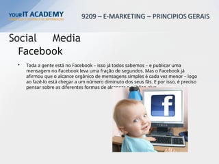 • Toda a gente está no Facebook – isso já todos sabemos – e publicar uma
mensagem no Facebook leva uma fração de segundos. Mas o Facebook já
afirmou que o alcance orgânico de mensagens simples é cada vez menor – logo
ao fazê-lo está chegar a um número diminuto dos seus fãs. E por isso, é preciso
pensar sobre as diferentes formas de alcançar o público-alvo.
Facebook
Social Media
 