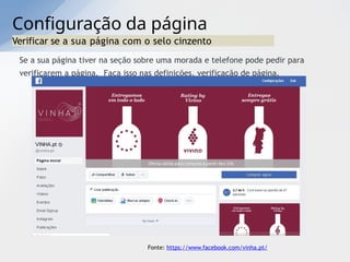 Configuração da página
Verificar se a sua página com o selo cinzento
Se a sua página tiver na seção sobre uma morada e telefone pode pedir para
verificarem a página. Faça isso nas definições, verificação de página.
Fonte: https://www.facebook.com/vinha.pt/
 