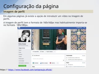 Configuração da página
Imagem de perfil
Em algumas páginas já existe a opção de introduzir um vídeo na imagem de
perfil.
A imagem de perfil tem o formato de 160x160px mas habitualmente importa-se
no formato 180x180px.
https:// https://www.facebook.com/soniaaraujo.oficial/
 