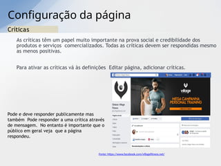 Configuração da página
Críticas
As críticas têm um papel muito importante na prova social e credibilidade dos
produtos e serviços comercializados. Todas as críticas devem ser respondidas mesmo
as menos positivas.
Para ativar as críticas vá às definições Editar página, adicionar críticas.
Pode e deve responder publicamente mas
também Pode responder a uma crítica através
de mensagem. No entanto é importante que o
público em geral veja que a página
respondeu.
Fonte: https://www.facebook.com/villagefitness.net/
 