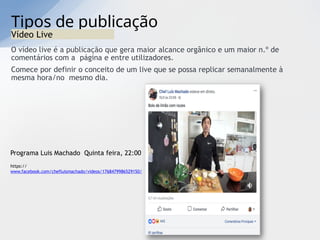 Tipos de publicação
Vídeo Live
O vídeo live é a publicação que gera maior alcance orgânico e um maior n.º de
comentários com a página e entre utilizadores.
Comece por definir o conceito de um live que se possa replicar semanalmente à
mesma hora/no mesmo dia.
Programa Luis Machado Quinta feira, 22:00
https://
www.facebook.com/chefluismachado/videos/1768479986529150/
 