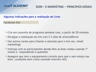 Algumas indicações para a realização de Lives
Facebook live
• Crie um conceito de programa semanal com, a partir de 20 minutos
• Divulgue a realização do live com 2-3 dias de antecedência
• Use outros canais para chamar a atenção para o live (ex. email
marketing)
• Interaja com os participantes dando-lhes as boas vindas (usando 1º
nome) e respondendo a questões
• Assegure que tem o equipamento correto para que o som esteja nas
bons condições bem como conexão internet (4G)
 