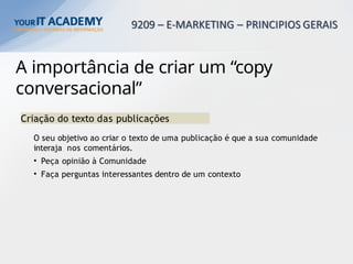 A importância de criar um “copy
conversacional”
Criação do texto das publicações
O seu objetivo ao criar o texto de uma publicação é que a sua comunidade
interaja nos comentários.
• Peça opinião à Comunidade
• Faça perguntas interessantes dentro de um contexto
 