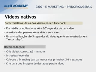 Vídeos nativos
Características ideias dos vídeos para o Facebook
• Em média os utilizadores vêm 6-7 segundos de um vídeo.
• A maioria das pessoas vê os vídeos sem som.
• Uma visualização são 3 segundos do vídeo que foram mostrados em
“auto- play”.
Recomendações:
- Crie vídeos curtos, até 1 minuto
- Introduza legendas
- Coloque o branding da sua marca nos primeiros 3-6 segundos
- Crie uma boa imagem de destaque para o vídeo
 