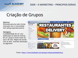Criação de Grupos
Fonte: https://www.facebook.com/groups/restaurantesdelivery/
Objetivo:
Discussão genuína sobre temas
Interação com a Comunidade
Soft selling esporadicamente
Vantagens:
A probabilidade de ver uma
publicação no feed de notícias
de um grupo é muito maior do
que a de uma Página de acordo
com as mais recentes alterações
no algoritmo
 