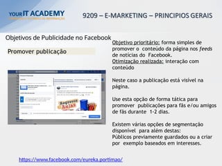 Objetivos de Publicidade no Facebook
Promover publicação
Objetivo prioritário: forma simples de
promover o conteúdo da página nos feeds
de notícias do Facebook.
Otimização realizada: interação com
conteúdo
Neste caso a publicação está visível na
página.
Use esta opção de forma tática para
promover publicações para fãs e/ou amigos
de fãs durante 1-2 dias.
Existem várias opções de segmentação
disponível para além destas:
Públicos previamente guardados ou a criar
por exemplo baseados em interesses.
https://www.facebook.com/eureka.portimao/
 