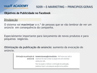 Objetivos de Publicidade no Facebook
Divulgação
O sistema vai maximizar o n.º de pessoas que se vão lembrar de ver um
anúncio em consequência da campanha.
Especialmente importante para lançamento de novos produtos e para
pequenos negócios.
Otimização da publicação do anúncio: aumento da evocação do
anúncio.
 