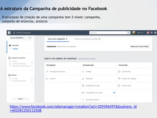 A estrutura da Campanha de publicidade no Facebook
O processo de criação de uma campanha tem 3 níveis: campanha,
conjunto de anúncios, anúncio
https://www.facebook.com/adsmanager/creation?act=339396497&business_id
=403581250112508
 