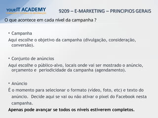 O que acontece em cada nível da campanha ?
• Campanha
Aqui escolhe o objetivo da campanha (divulgação, consideração,
conversão).
• Conjunto de anúncios
Aqui escolhe o público-alvo, locais onde vai ser mostrado o anúncio,
orçamento e periodicidade da campanha (agendamento).
• Anúncio
É o momento para selecionar o formato (vídeo, foto, etc) e texto do
anúncio. Decide aqui se vai ou não ativar o pixel do Facebook nesta
campanha.
Apenas pode avançar se todos os níveis estiverem completos.
 