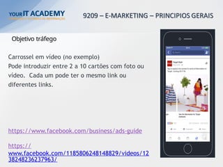 Objetivo tráfego
Carrossel em vídeo (no exemplo)
Pode introduzir entre 2 a 10 cartões com foto ou
vídeo. Cada um pode ter o mesmo link ou
diferentes links.
https://www.facebook.com/business/ads-guide
https://
www.facebook.com/1185806248148829/videos/12
38248236237963/
 