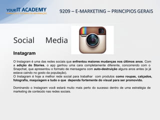 Instagram
O Instagram é uma das redes sociais que enfrentou maiores mudanças nos últimos anos. Com
a adição do Stories, o app ganhou uma cara completamente diferente, concorrendo com o
Snapchat, que apresentou o formato de mensagens com auto-destruição alguns anos antes (e já
estava caindo no gosto da população).
O Instagram é hoje a melhor rede social para trabalhar com produtos como roupas, calçados,
fotografia, maquiagem e tudo o que dependa fortemente do visual para ser promovido.
Dominando o Instagram você estará muito mais perto do sucesso dentro de uma estratégia de
marketing de conteúdo nas redes sociais.
Social Media
 