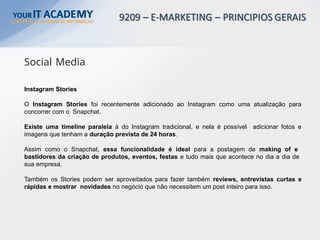Instagram Stories
O Instagram Stories foi recentemente adicionado ao Instagram como uma atualização para
concorrer com o Snapchat.
Existe uma timeline paralela à do Instagram tradicional, e nela é possível adicionar fotos e
imagens que tenham a duração prevista de 24 horas.
Assim como o Snapchat, essa funcionalidade é ideal para a postagem de making of e
bastidores da criação de produtos, eventos, festas e tudo mais que acontece no dia a dia de
sua empresa.
Também os Stories podem ser aproveitados para fazer também reviews, entrevistas curtas e
rápidas e mostrar novidades no negócio que não necessitem um post inteiro para isso.
Social Media
 