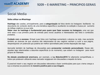 Saiba utilizar as #Hashtags
Hashtags são usadas, principalmente, para a categorização de fotos dentro do Instagram, facilitando na
descoberta de conteúdo dentro de uma temática específica e auxiliando na exibição e busca por aumento
de tráfego orgânico na sua rede.
Saber usar as hashtags é fundamental para quem quer fazer sucesso no Instagram, uma vez que
será essa a sua primeira porta de entrada para novos usuários e interessados nas fotos e conteúdos
postados.
Cuidado com o excesso. Entupir suas fotos com hashtags aumentará o alcance na rede, mas aumenta
também as chances de que usuários não relacionados ao seu negócio venham a curtir a sua página,
desperdiçando um potencial que poderia ser melhor aproveitado pela correta disposição das tags.
Aproveite também de hashtags de discussões para acrescentar conteúdo personalizado. Essas são
aquelas tags relacionadas a assuntos específicos (e do momento), que sobem no Instagram para reunir
grupos de interesse.
Na eleição presidencial americana, por exemplo, a tag #election2016 foi altamente compartilhada, e
todos que postavam utilizando esse marcador engajavam em discussões a respeito do tema.
É possível inserir o seu negócio em discussões relevantes e fazer contribuições para que o tema cresça e
sua a empresa se posicione de maneira positiva para a sua imagem.
Social Media
 