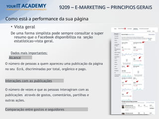 Como está a performance da sua página
• Vista geral
De uma forma simplista pode sempre consultar o super
resumo que o Facebook disponibiliza na seção
estatísticas>vista geral.
Dados mais importantes:
Alcance
O número de pessoas a quem apareceu uma publicação da página
no seu Ecrã, discriminadas por total, orgânico e pago.
Interações com as publicações
O número de vezes e que as pessoas interagiram com as
publicações através de gostos, comentários, partilhas e
outras ações.
Comparação entre gostos e seguidores
 