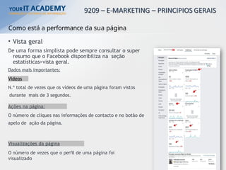 Como está a performance da sua página
• Vista geral
De uma forma simplista pode sempre consultar o super
resumo que o Facebook disponibiliza na seção
estatísticas>vista geral.
Dados mais importantes:
Videos
N.º total de vezes que os vídeos de uma página foram vistos
durante mais de 3 segundos.
Ações na página:
O número de cliques nas informações de contacto e no botão de
apelo de ação da página.
Visualizações da página
O número de vezes que o perfil de uma página foi
visualizado
ESTÃO DE PÁGINA FACEBOOK E INSTAGRAM
 