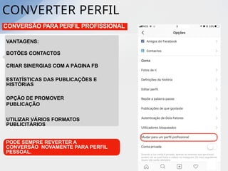 CONVERTER PERFIL
CONVERSÃO PARA PERFIL PROFISSIONAL
VANTAGENS:
BOTÕES CONTACTOS
CRIAR SINERGIAS COM A PÁGINA FB
ESTATÍSTICAS DAS PUBLICAÇÕES E
HISTÓRIAS
OPÇÃO DE PROMOVER
PUBLICAÇÃO
UTILIZAR VÁRIOS FORMATOS
PUBLICITÁRIOS
PODE SEMPRE REVERTER A
CONVERSÃO NOVAMENTE PARA PERFIL
PESSOAL.
 